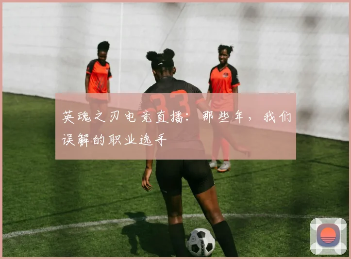 英魂之刃电竞直播：那些年，我们误解的职业选手