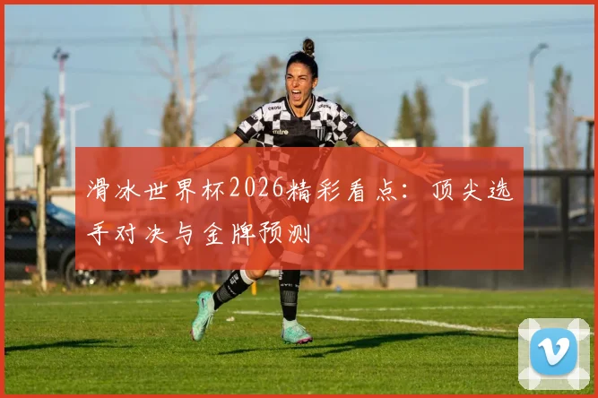 滑冰世界杯2026精彩看点:顶尖选手对决与金牌预测